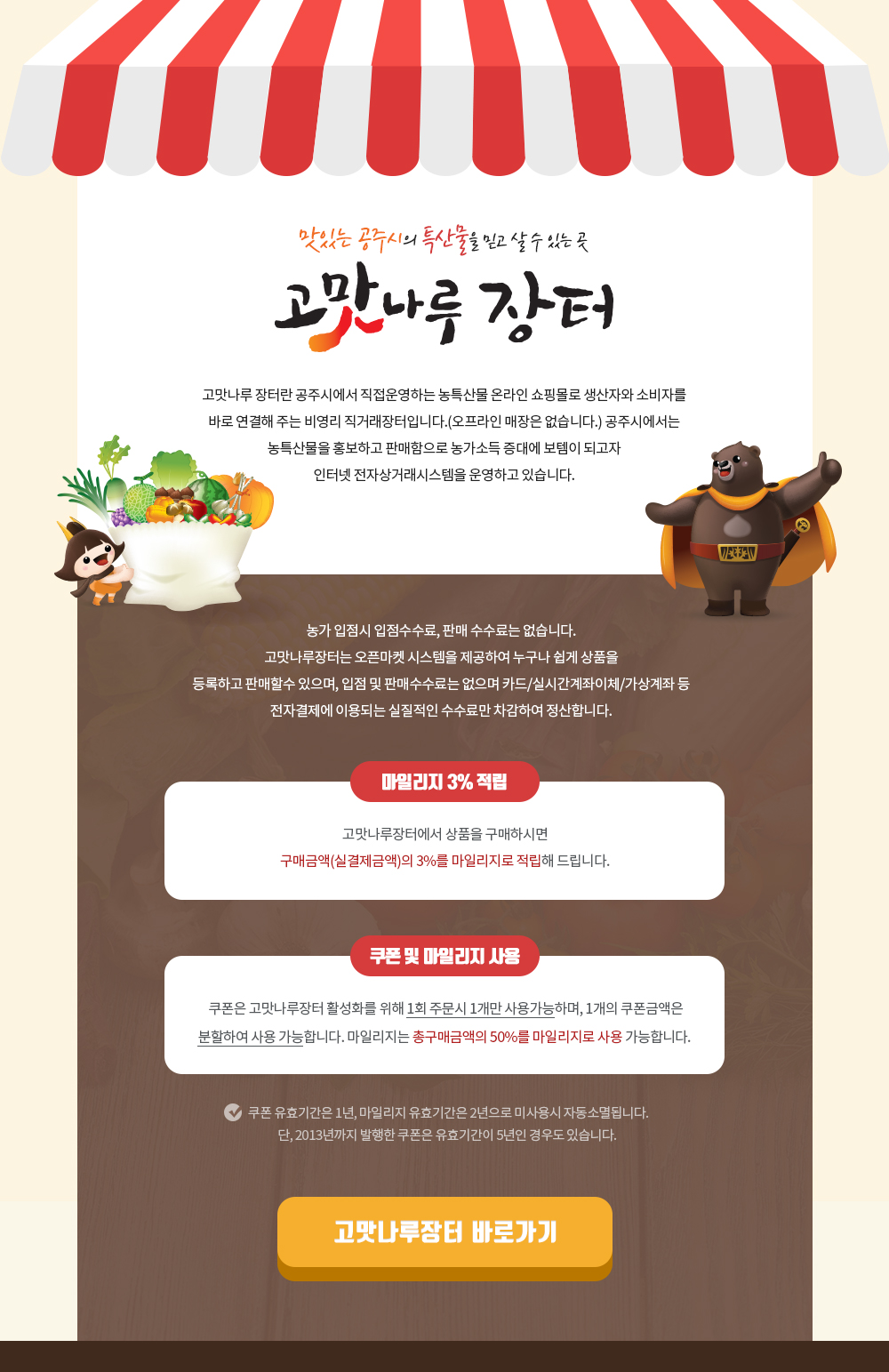 맛있는 공주시의 트산물을 믿고 살 수 있는 곳 고맛나루 장터 고맛나루 장터란 공주시에서 직접운영하는 농특산물 온라인 쇼핑몰로 생산자와 소비자를 바로 연결해 주는 비영리 직거래장터입니다.(오프라인 매장은 없습니다) 공주시에는 농특산물을 홍보하고 판매함으로 농가소득 증대에 보템이 되고자 인터넷 전자상거래시스템을 운영하고 있습니다. 농가 입점시 입점수수료, 판매 수수료는 없습니다. 고맛나루장터는 오픈마켓 시스템을 제공하여 누구나 쉽게 상품을 등록하고 판매할수 있으며, 입점 및 판매수수료는 없으며 카드/실시간계좌이체/가상계좌 등 전자결제에 이용되는 실질적인 수수료만 차감하여 정산합니다. 마일리지 3% 적립: 고맛나루장터에서 상품을 구매하시면 구매금액(실결제금액)의 3%를 마일리지로 적립해 드립니다. 쿠폰 및 마일리지 사용 쿠폰은 고맛나루장터 활성화를 위해 1회 주문시 1개만 사용가능하며, 1개의 쿠폰금액은 분활하여 사용 가능합니ㅏㄷ. 마일리지는 총구매금액의 50%를 마일리지로 사용 가능합니다. * 쿠폰 유효기간은 1년, 마일리지 유효기간은 2년으로 미사용시 자동소멸됩니다. 단, 2013년까지 발행한 쿠폰은 유효기간이 5년인 경우도 있습니다. 고맛나루장터 바로가기